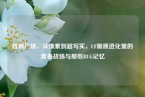 胜利广场,从像素到超写实,CF画质进化里的青春战场与那些BUG记忆