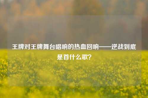 王牌对王牌舞台唱响的热血回响——逆战到底是首什么歌?