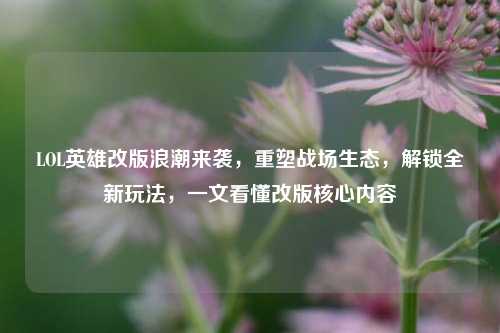LOL英雄改版浪潮来袭，重塑战场生态，解锁全新玩法，一文看懂改版核心内容