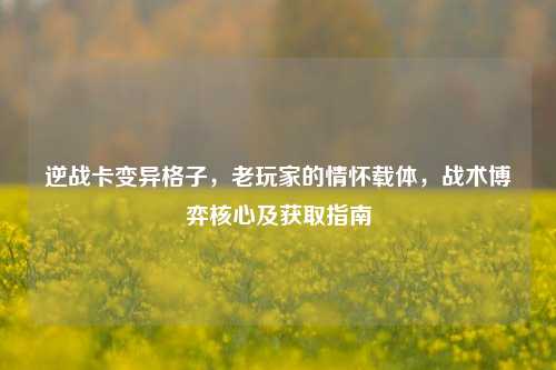 逆战卡变异格子,老玩家的情怀载体,战术博弈核心及获取指南