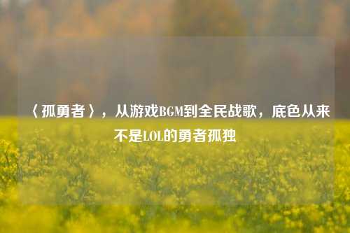 〈孤勇者〉,从游戏BGM到全民战歌,底色从来不是LOL的勇者孤独