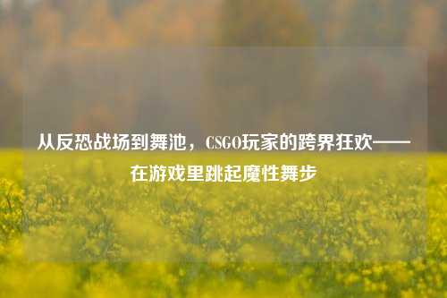 从反恐战场到舞池,CSGO玩家的跨界狂欢——在游戏里跳起魔性舞步