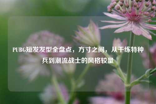 PUBG短发发型全盘点，方寸之间，从干练特种兵到潮流战士的风格较量
