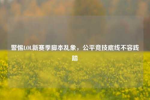警惕LOL新赛季脚本乱象,公平竞技底线不容践踏