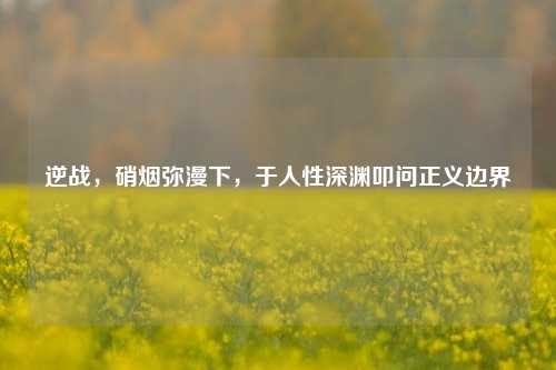 逆战,硝烟弥漫下,于人性深渊叩问正义边界