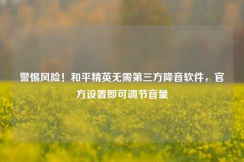 警惕风险!和平精英无需第三方降音软件,官方设置即可调节音量