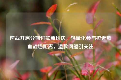 逆战开启分期付款新玩法,轻量化参与拉近热血战场距离,退款问题引关注