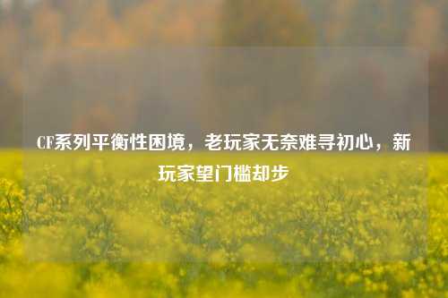 CF系列平衡性困境，老玩家无奈难寻初心，新玩家望门槛却步