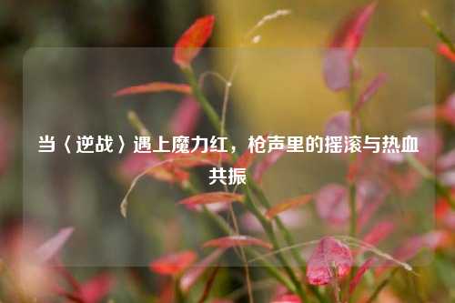 当〈逆战〉遇上魔力红，枪声里的摇滚与热血共振