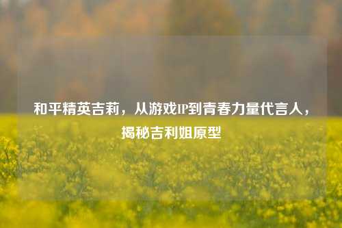 和平精英吉莉，从游戏IP到青春力量代言人，揭秘吉利姐原型
