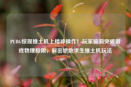 PUBG惊现推土机上楼神操作!玩家脑洞突破游戏物理极限,解密绝地求生推土机玩法