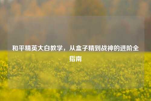 和平精英大白教学，从盒子精到战神的进阶全指南