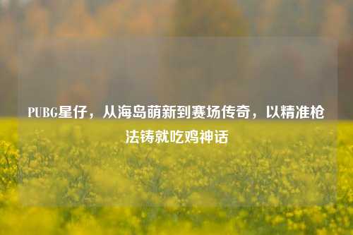 PUBG星仔，从海岛萌新到赛场传奇，以精准枪法铸就吃鸡神话