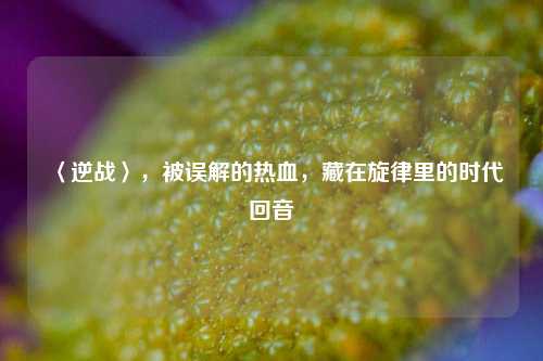 〈逆战〉,被误解的热血,藏在旋律里的时代回音