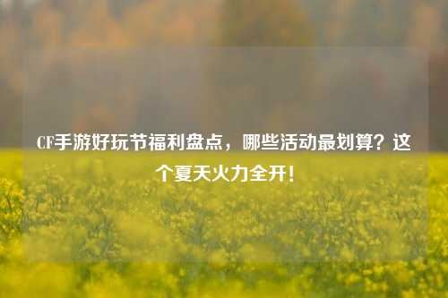 CF手游好玩节福利盘点，哪些活动最划算？这个夏天火力全开！