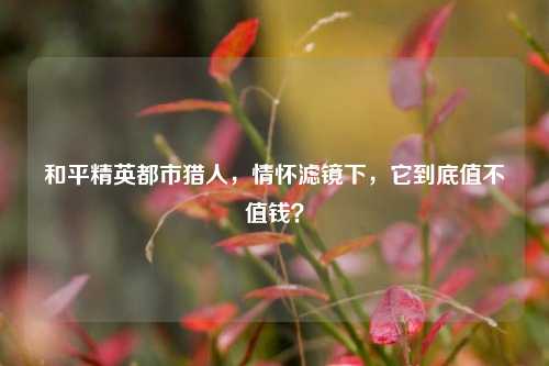 和平精英都市猎人,情怀滤镜下,它到底值不值钱?