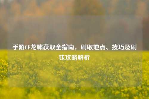手游CF龙啸获取全指南，刷取地点、技巧及刷钱攻略解析