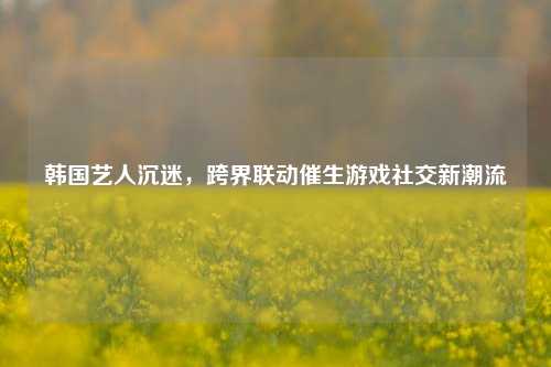 韩国艺人沉迷，跨界联动催生游戏社交新潮流
