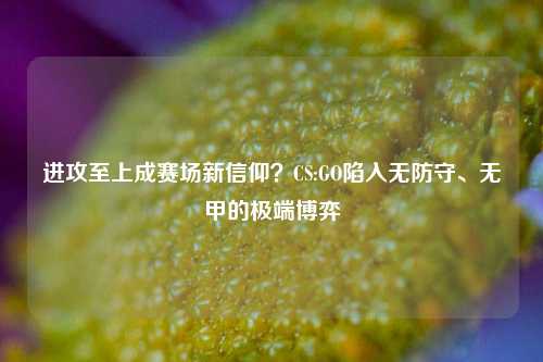 进攻至上成赛场新信仰？CS:GO陷入无防守、无甲的极端博弈