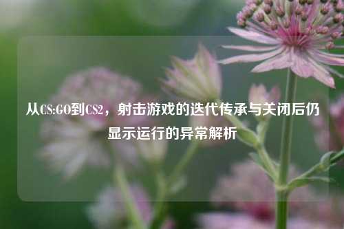 从CS:GO到CS2，射击游戏的迭代传承与关闭后仍显示运行的异常解析