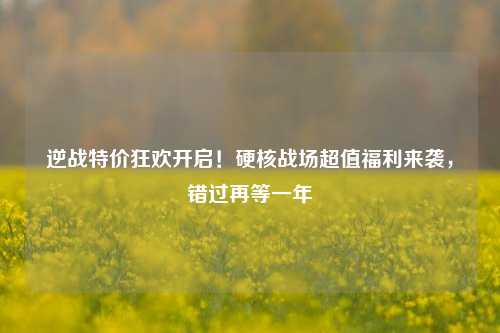 逆战特价狂欢开启！硬核战场超值福利来袭，错过再等一年