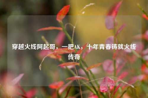 穿越火线阿起哥，一把AK，十年青春铸就火线传奇