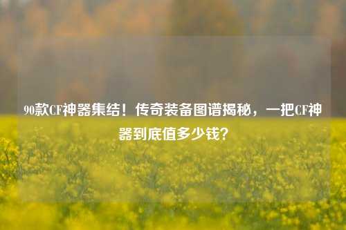 90款CF神器集结！传奇装备图谱揭秘，一把CF神器到底值多少钱？