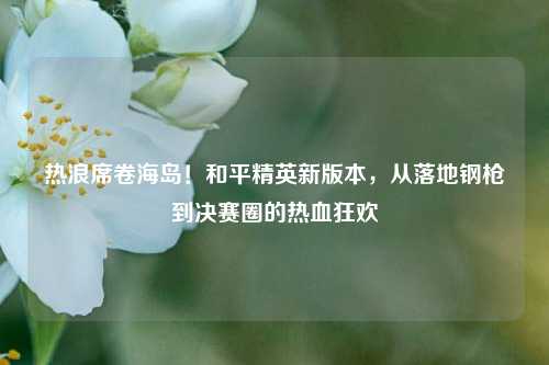 热浪席卷海岛！和平精英新版本，从落地钢枪到决赛圈的热血狂欢