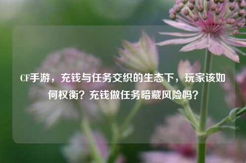 CF手游，充钱与任务交织的生态下，玩家该如何权衡？充钱做任务暗藏风险吗？