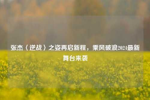 张杰〈逆战〉之姿再启新程，乘风破浪2024最新舞台来袭