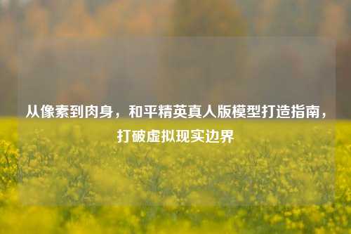 从像素到肉身，和平精英真人版模型打造指南，打破虚拟现实边界