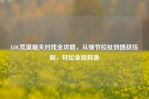 LOL荒漠屠夫对线全攻略，从细节拉扯到团战压制，轻松拿捏鳄鱼