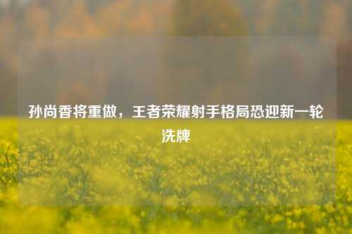 孙尚香将重做，王者荣耀射手格局恐迎新一轮洗牌