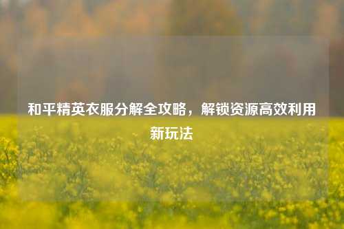 和平精英衣服分解全攻略，解锁资源高效利用新玩法