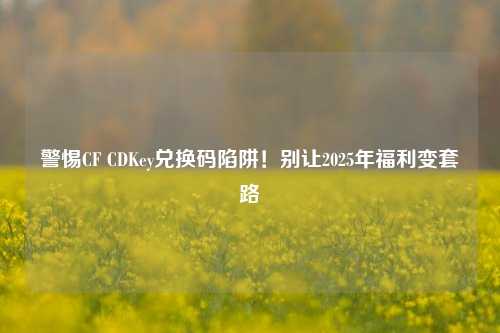 警惕CF CDKey兑换码陷阱！别让2025年福利变套路