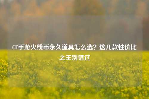 CF手游火线币永久道具怎么选？这几款性价比之王别错过