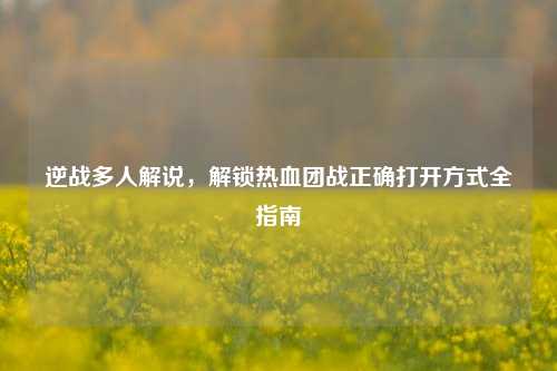 逆战多人解说,解锁热血团战正确打开方式全指南