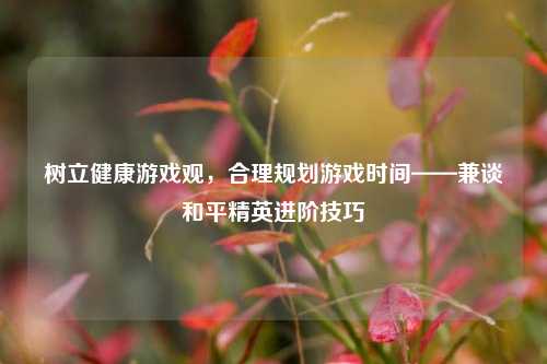 树立健康游戏观，合理规划游戏时间——兼谈和平精英进阶技巧