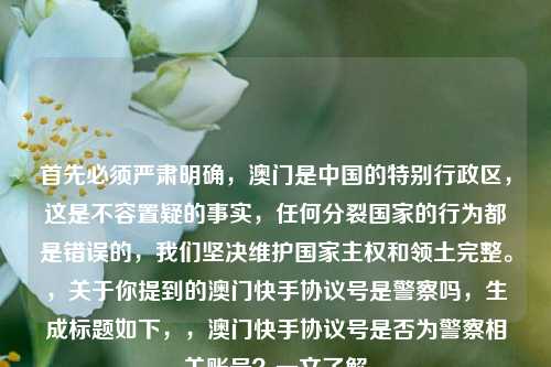 首先必须严肃明确，澳门是中国的特别行政区，这是不容置疑的事实，任何分裂国家的行为都是错误的，我们坚决维护国家 *** 和领土完整。，关于你提到的澳门快手协议号是警察吗，生成标题如下，，澳门快手协议号是否为警察相关账号？一文了解