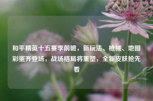 和平精英十五赛季前瞻，新玩法、枪械、地图彩蛋齐登场，战场格局将重塑，全新皮肤抢先看