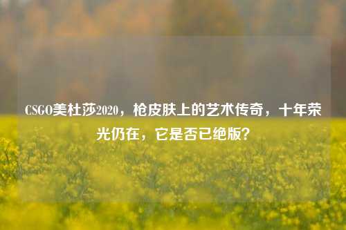 CSGO美杜莎2020，枪皮肤上的艺术传奇，十年荣光仍在，它是否已绝版？