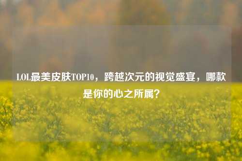 LOL最美皮肤TOP10，跨越次元的视觉盛宴，哪款是你的心之所属？