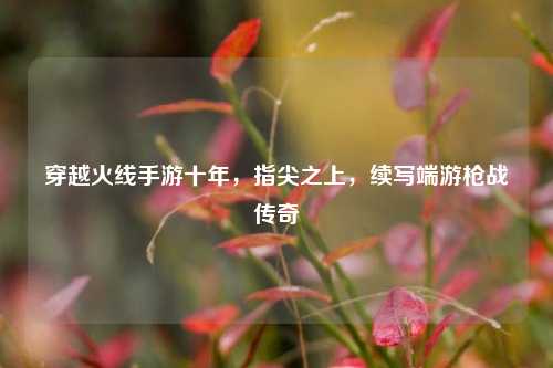 穿越火线手游十年，指尖之上，续写端游枪战传奇