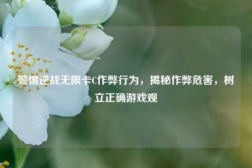 警惕逆战无限卡C作弊行为，揭秘作弊危害，树立正确游戏观