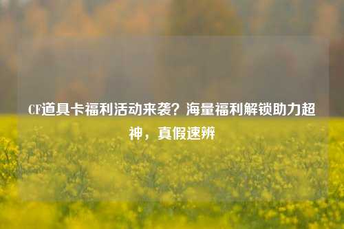CF道具卡福利活动来袭？海量福利解锁助力超神，真假速辨