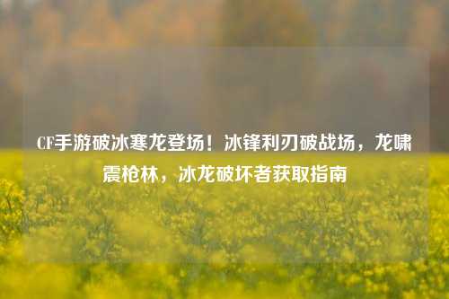CF手游破冰寒龙登场！冰锋利刃破战场，龙啸震枪林，冰龙破坏者获取指南