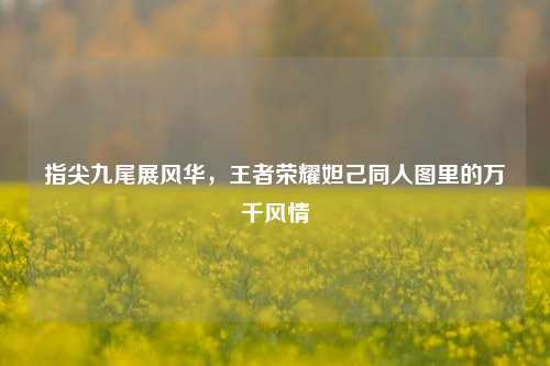 指尖九尾展风华，王者荣耀妲己同人图里的万千风情